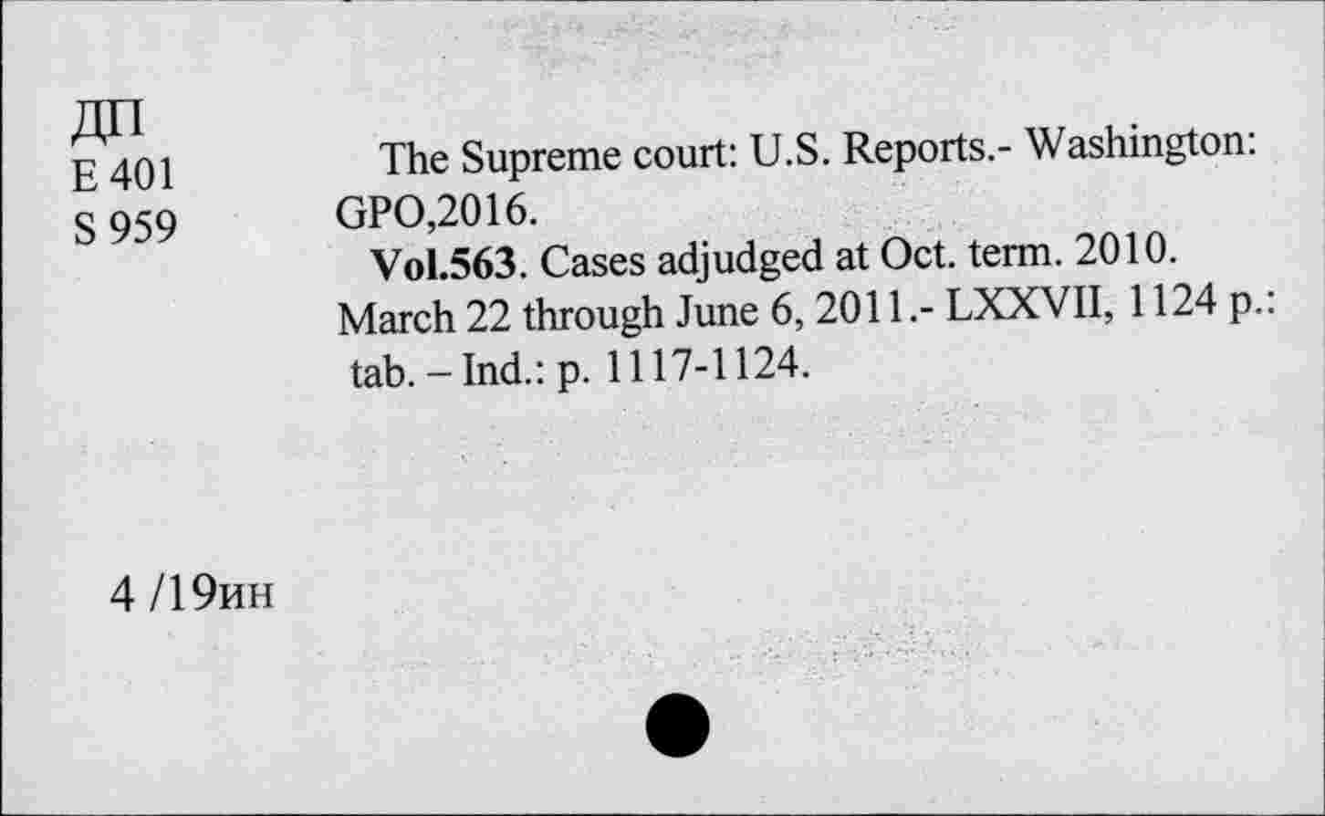 ﻿E401
S959
The Supreme court: U.S. Reports.- Washington: GPO,2016.
Vol.563. Cases adjudged at Oct. term. 2010.
March 22 through June 6, 2011.- LXXVII, 1124 p.: tab.-Ind.: p. 1117-1124.
4/19hh